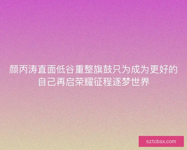 颜丙涛直面低谷重整旗鼓只为成为更好的自己再启荣耀征程逐梦世界